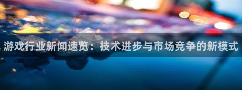 多彩娱乐注册：游戏行业新闻速览：技术进步与市场竞争的新模式